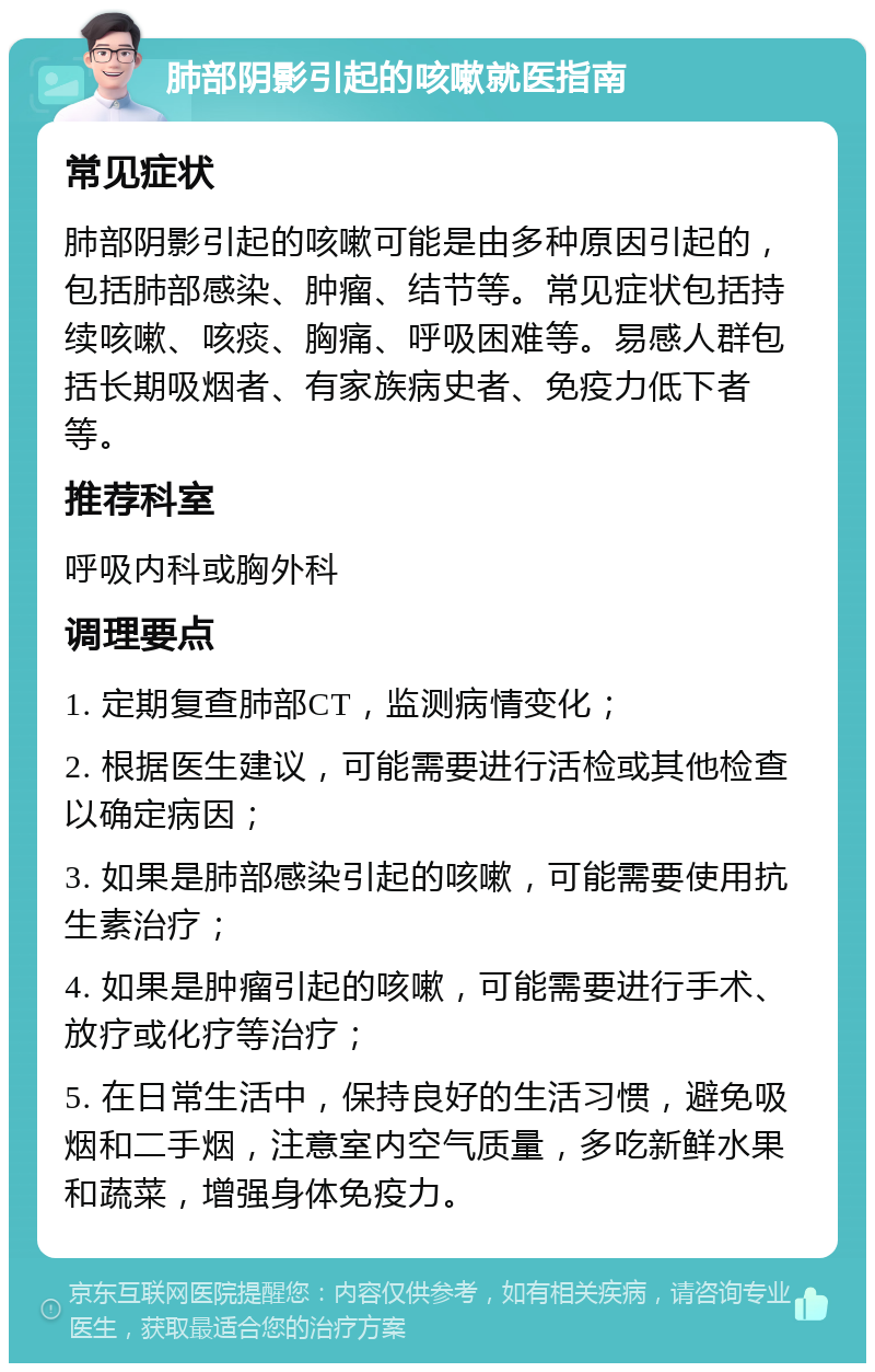 肺部阴影引起的咳嗽就医指南 常见症状 肺部阴影引起的咳嗽可能是由多种原因引起的，包括肺部感染、肿瘤、结节等。常见症状包括持续咳嗽、咳痰、胸痛、呼吸困难等。易感人群包括长期吸烟者、有家族病史者、免疫力低下者等。 推荐科室 呼吸内科或胸外科 调理要点 1. 定期复查肺部CT，监测病情变化； 2. 根据医生建议，可能需要进行活检或其他检查以确定病因； 3. 如果是肺部感染引起的咳嗽，可能需要使用抗生素治疗； 4. 如果是肿瘤引起的咳嗽，可能需要进行手术、放疗或化疗等治疗； 5. 在日常生活中，保持良好的生活习惯，避免吸烟和二手烟，注意室内空气质量，多吃新鲜水果和蔬菜，增强身体免疫力。