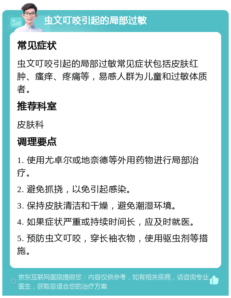 虫文叮咬引起的局部过敏 常见症状 虫文叮咬引起的局部过敏常见症状包括皮肤红肿、瘙痒、疼痛等，易感人群为儿童和过敏体质者。 推荐科室 皮肤科 调理要点 1. 使用尤卓尔或地奈德等外用药物进行局部治疗。 2. 避免抓挠，以免引起感染。 3. 保持皮肤清洁和干燥，避免潮湿环境。 4. 如果症状严重或持续时间长，应及时就医。 5. 预防虫文叮咬，穿长袖衣物，使用驱虫剂等措施。