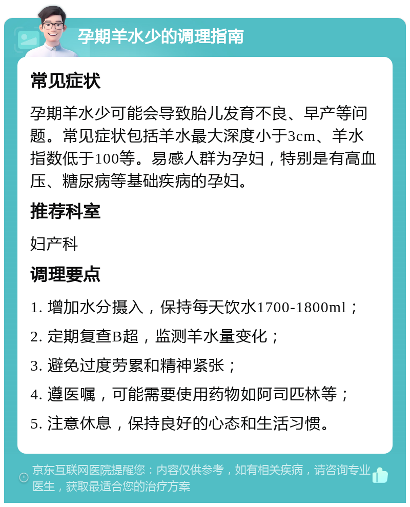 孕期羊水少的调理指南 常见症状 孕期羊水少可能会导致胎儿发育不良、早产等问题。常见症状包括羊水最大深度小于3cm、羊水指数低于100等。易感人群为孕妇，特别是有高血压、糖尿病等基础疾病的孕妇。 推荐科室 妇产科 调理要点 1. 增加水分摄入，保持每天饮水1700-1800ml； 2. 定期复查B超，监测羊水量变化； 3. 避免过度劳累和精神紧张； 4. 遵医嘱，可能需要使用药物如阿司匹林等； 5. 注意休息，保持良好的心态和生活习惯。