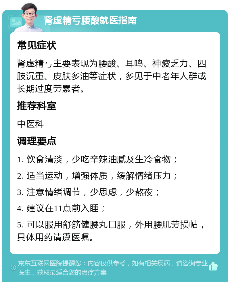 肾虚精亏腰酸就医指南 常见症状 肾虚精亏主要表现为腰酸、耳鸣、神疲乏力、四肢沉重、皮肤多油等症状，多见于中老年人群或长期过度劳累者。 推荐科室 中医科 调理要点 1. 饮食清淡，少吃辛辣油腻及生冷食物； 2. 适当运动，增强体质，缓解情绪压力； 3. 注意情绪调节，少思虑，少熬夜； 4. 建议在11点前入睡； 5. 可以服用舒筋健腰丸口服，外用腰肌劳损帖，具体用药请遵医嘱。