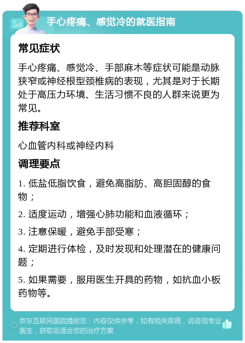 手心疼痛、感觉冷的就医指南 常见症状 手心疼痛、感觉冷、手部麻木等症状可能是动脉狭窄或神经根型颈椎病的表现，尤其是对于长期处于高压力环境、生活习惯不良的人群来说更为常见。 推荐科室 心血管内科或神经内科 调理要点 1. 低盐低脂饮食，避免高脂肪、高胆固醇的食物； 2. 适度运动，增强心肺功能和血液循环； 3. 注意保暖，避免手部受寒； 4. 定期进行体检，及时发现和处理潜在的健康问题； 5. 如果需要，服用医生开具的药物，如抗血小板药物等。