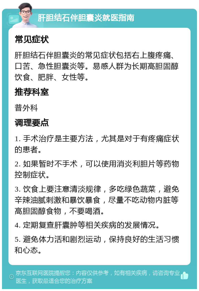 肝胆结石伴胆囊炎就医指南 常见症状 肝胆结石伴胆囊炎的常见症状包括右上腹疼痛、口苦、急性胆囊炎等。易感人群为长期高胆固醇饮食、肥胖、女性等。 推荐科室 普外科 调理要点 1. 手术治疗是主要方法，尤其是对于有疼痛症状的患者。 2. 如果暂时不手术，可以使用消炎利胆片等药物控制症状。 3. 饮食上要注意清淡规律，多吃绿色蔬菜，避免辛辣油腻刺激和暴饮暴食，尽量不吃动物内脏等高胆固醇食物，不要喝酒。 4. 定期复查肝囊肿等相关疾病的发展情况。 5. 避免体力活和剧烈运动，保持良好的生活习惯和心态。