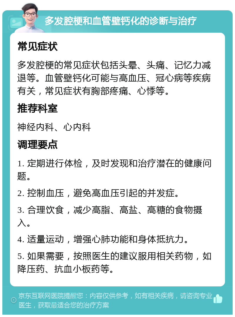 多发腔梗和血管壁钙化的诊断与治疗 常见症状 多发腔梗的常见症状包括头晕、头痛、记忆力减退等。血管壁钙化可能与高血压、冠心病等疾病有关，常见症状有胸部疼痛、心悸等。 推荐科室 神经内科、心内科 调理要点 1. 定期进行体检，及时发现和治疗潜在的健康问题。 2. 控制血压，避免高血压引起的并发症。 3. 合理饮食，减少高脂、高盐、高糖的食物摄入。 4. 适量运动，增强心肺功能和身体抵抗力。 5. 如果需要，按照医生的建议服用相关药物，如降压药、抗血小板药等。