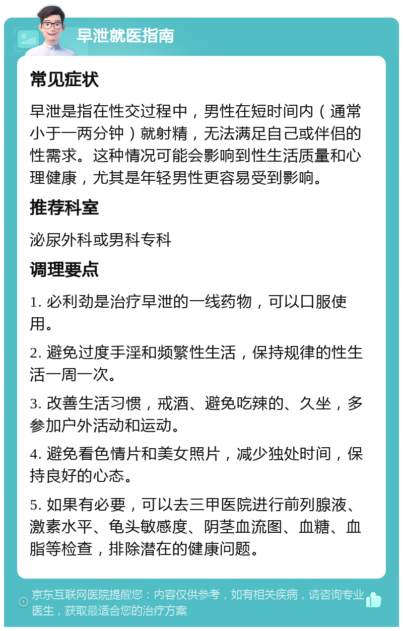 早泄就医指南 常见症状 早泄是指在性交过程中，男性在短时间内（通常小于一两分钟）就射精，无法满足自己或伴侣的性需求。这种情况可能会影响到性生活质量和心理健康，尤其是年轻男性更容易受到影响。 推荐科室 泌尿外科或男科专科 调理要点 1. 必利劲是治疗早泄的一线药物，可以口服使用。 2. 避免过度手淫和频繁性生活，保持规律的性生活一周一次。 3. 改善生活习惯，戒酒、避免吃辣的、久坐，多参加户外活动和运动。 4. 避免看色情片和美女照片，减少独处时间，保持良好的心态。 5. 如果有必要，可以去三甲医院进行前列腺液、激素水平、龟头敏感度、阴茎血流图、血糖、血脂等检查，排除潜在的健康问题。