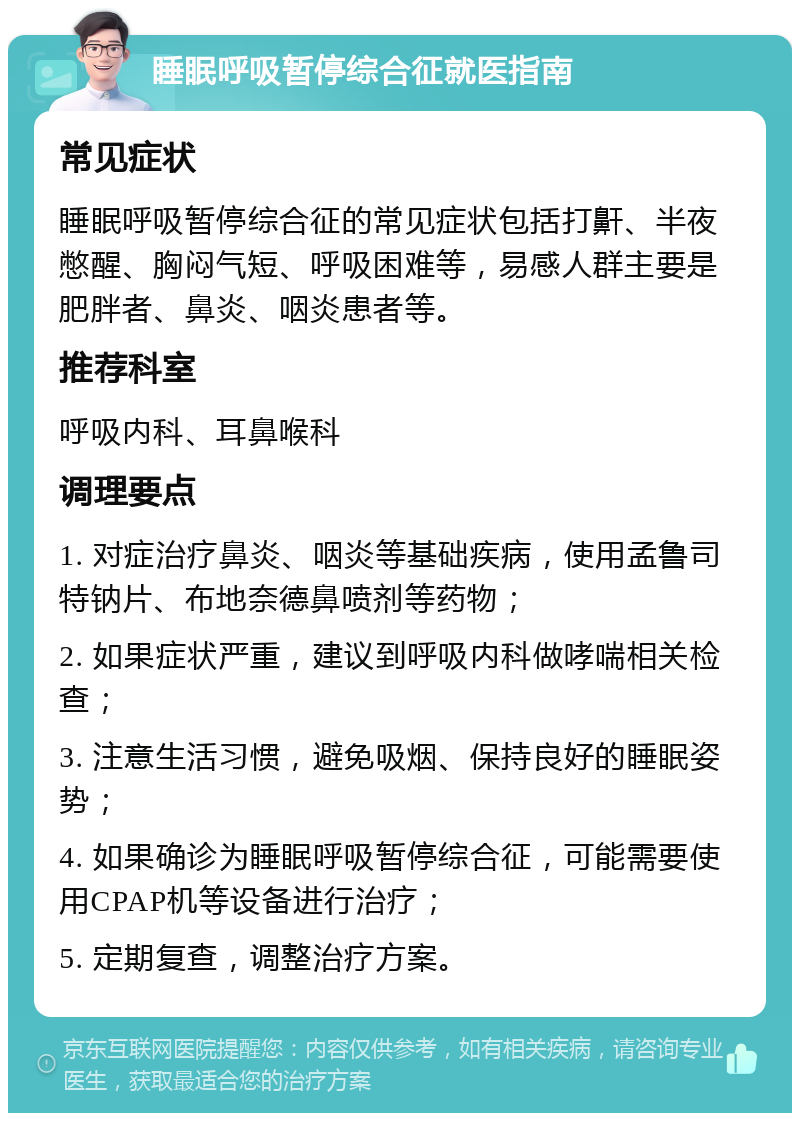 睡眠呼吸暂停综合征就医指南 常见症状 睡眠呼吸暂停综合征的常见症状包括打鼾、半夜憋醒、胸闷气短、呼吸困难等，易感人群主要是肥胖者、鼻炎、咽炎患者等。 推荐科室 呼吸内科、耳鼻喉科 调理要点 1. 对症治疗鼻炎、咽炎等基础疾病，使用孟鲁司特钠片、布地奈德鼻喷剂等药物； 2. 如果症状严重，建议到呼吸内科做哮喘相关检查； 3. 注意生活习惯，避免吸烟、保持良好的睡眠姿势； 4. 如果确诊为睡眠呼吸暂停综合征，可能需要使用CPAP机等设备进行治疗； 5. 定期复查，调整治疗方案。