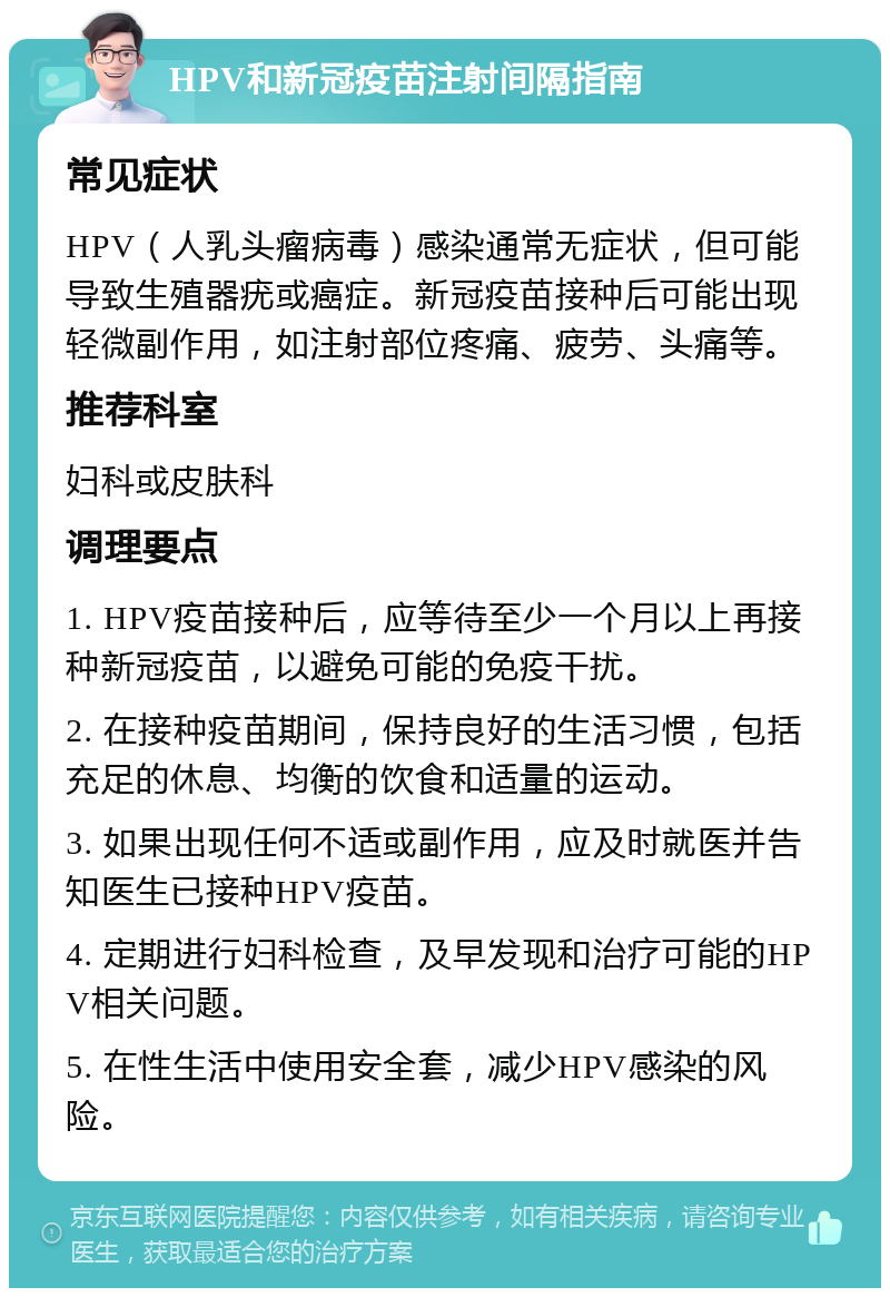 HPV和新冠疫苗注射间隔指南 常见症状 HPV（人乳头瘤病毒）感染通常无症状，但可能导致生殖器疣或癌症。新冠疫苗接种后可能出现轻微副作用，如注射部位疼痛、疲劳、头痛等。 推荐科室 妇科或皮肤科 调理要点 1. HPV疫苗接种后，应等待至少一个月以上再接种新冠疫苗，以避免可能的免疫干扰。 2. 在接种疫苗期间，保持良好的生活习惯，包括充足的休息、均衡的饮食和适量的运动。 3. 如果出现任何不适或副作用，应及时就医并告知医生已接种HPV疫苗。 4. 定期进行妇科检查，及早发现和治疗可能的HPV相关问题。 5. 在性生活中使用安全套，减少HPV感染的风险。