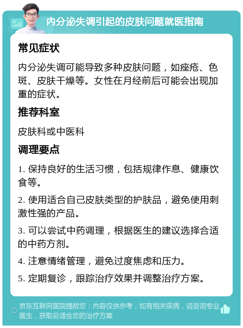 内分泌失调引起的皮肤问题就医指南 常见症状 内分泌失调可能导致多种皮肤问题，如痤疮、色斑、皮肤干燥等。女性在月经前后可能会出现加重的症状。 推荐科室 皮肤科或中医科 调理要点 1. 保持良好的生活习惯，包括规律作息、健康饮食等。 2. 使用适合自己皮肤类型的护肤品，避免使用刺激性强的产品。 3. 可以尝试中药调理，根据医生的建议选择合适的中药方剂。 4. 注意情绪管理，避免过度焦虑和压力。 5. 定期复诊，跟踪治疗效果并调整治疗方案。