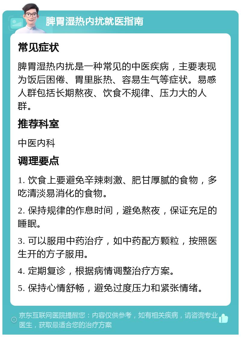 脾胃湿热内扰就医指南 常见症状 脾胃湿热内扰是一种常见的中医疾病，主要表现为饭后困倦、胃里胀热、容易生气等症状。易感人群包括长期熬夜、饮食不规律、压力大的人群。 推荐科室 中医内科 调理要点 1. 饮食上要避免辛辣刺激、肥甘厚腻的食物，多吃清淡易消化的食物。 2. 保持规律的作息时间，避免熬夜，保证充足的睡眠。 3. 可以服用中药治疗，如中药配方颗粒，按照医生开的方子服用。 4. 定期复诊，根据病情调整治疗方案。 5. 保持心情舒畅，避免过度压力和紧张情绪。