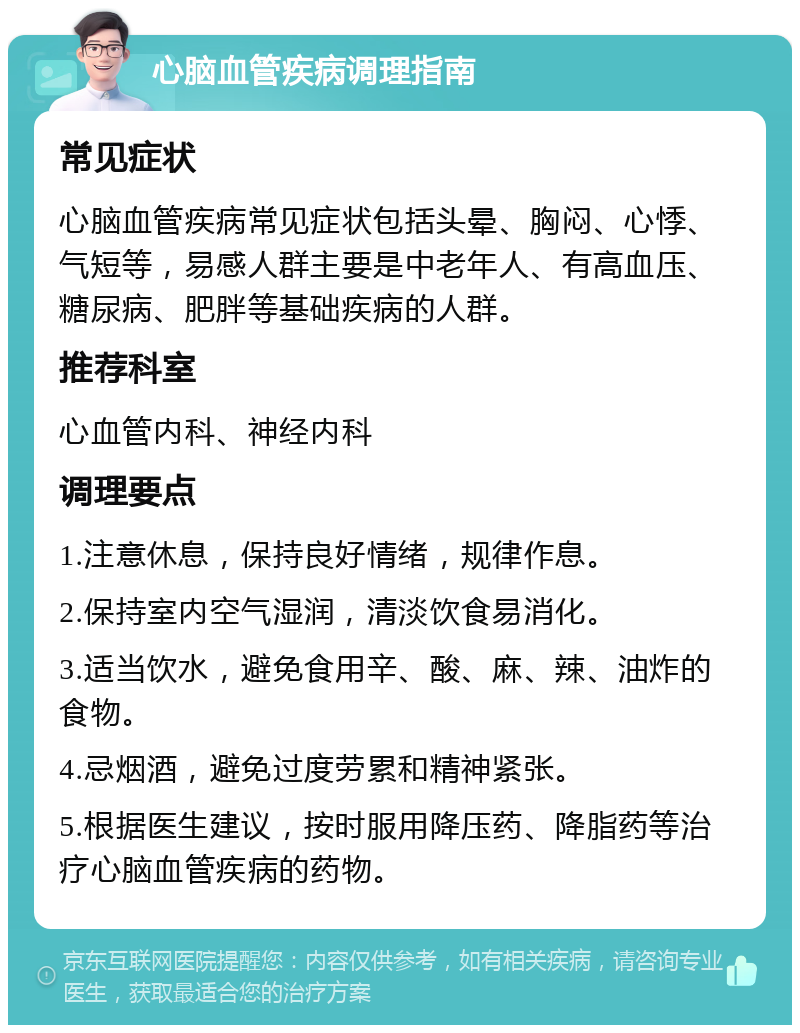 心脑血管疾病调理指南 常见症状 心脑血管疾病常见症状包括头晕、胸闷、心悸、气短等，易感人群主要是中老年人、有高血压、糖尿病、肥胖等基础疾病的人群。 推荐科室 心血管内科、神经内科 调理要点 1.注意休息，保持良好情绪，规律作息。 2.保持室内空气湿润，清淡饮食易消化。 3.适当饮水，避免食用辛、酸、麻、辣、油炸的食物。 4.忌烟酒，避免过度劳累和精神紧张。 5.根据医生建议，按时服用降压药、降脂药等治疗心脑血管疾病的药物。