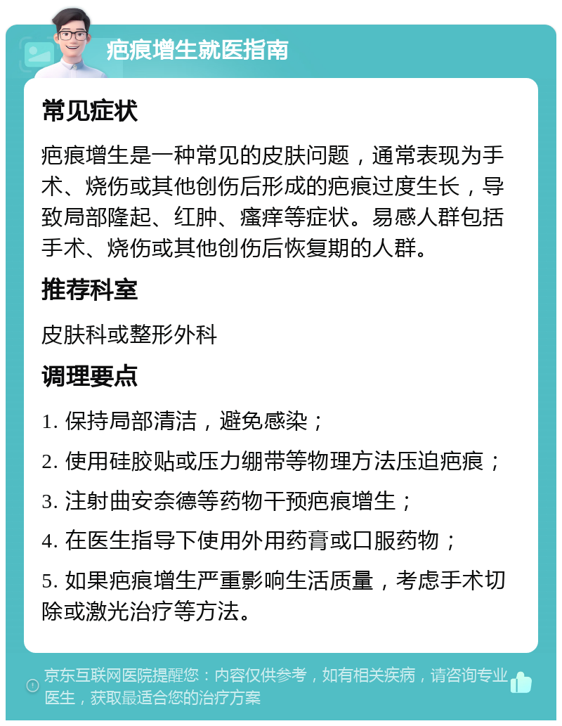 疤痕增生就医指南 常见症状 疤痕增生是一种常见的皮肤问题，通常表现为手术、烧伤或其他创伤后形成的疤痕过度生长，导致局部隆起、红肿、瘙痒等症状。易感人群包括手术、烧伤或其他创伤后恢复期的人群。 推荐科室 皮肤科或整形外科 调理要点 1. 保持局部清洁，避免感染； 2. 使用硅胶贴或压力绷带等物理方法压迫疤痕； 3. 注射曲安奈德等药物干预疤痕增生； 4. 在医生指导下使用外用药膏或口服药物； 5. 如果疤痕增生严重影响生活质量，考虑手术切除或激光治疗等方法。