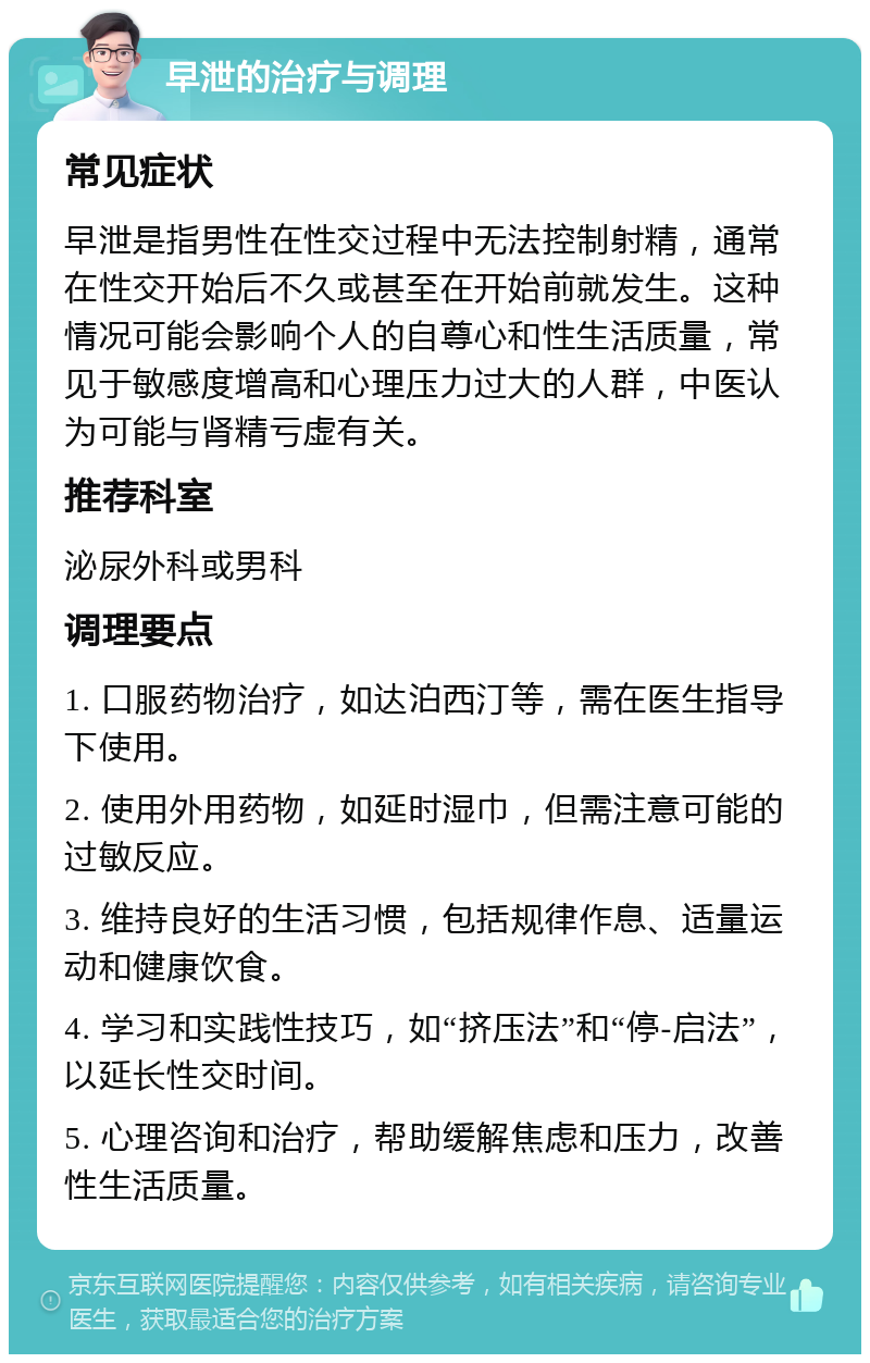 早泄的治疗与调理 常见症状 早泄是指男性在性交过程中无法控制射精，通常在性交开始后不久或甚至在开始前就发生。这种情况可能会影响个人的自尊心和性生活质量，常见于敏感度增高和心理压力过大的人群，中医认为可能与肾精亏虚有关。 推荐科室 泌尿外科或男科 调理要点 1. 口服药物治疗，如达泊西汀等，需在医生指导下使用。 2. 使用外用药物，如延时湿巾，但需注意可能的过敏反应。 3. 维持良好的生活习惯，包括规律作息、适量运动和健康饮食。 4. 学习和实践性技巧，如“挤压法”和“停-启法”，以延长性交时间。 5. 心理咨询和治疗，帮助缓解焦虑和压力，改善性生活质量。