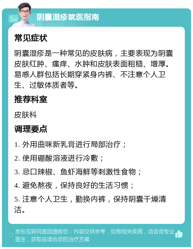 阴囊湿疹就医指南 常见症状 阴囊湿疹是一种常见的皮肤病，主要表现为阴囊皮肤红肿、瘙痒、水肿和皮肤表面粗糙、增厚。易感人群包括长期穿紧身内裤、不注意个人卫生、过敏体质者等。 推荐科室 皮肤科 调理要点 1. 外用曲咪新乳膏进行局部治疗； 2. 使用硼酸溶液进行冷敷； 3. 忌口辣椒、鱼虾海鲜等刺激性食物； 4. 避免熬夜，保持良好的生活习惯； 5. 注意个人卫生，勤换内裤，保持阴囊干燥清洁。