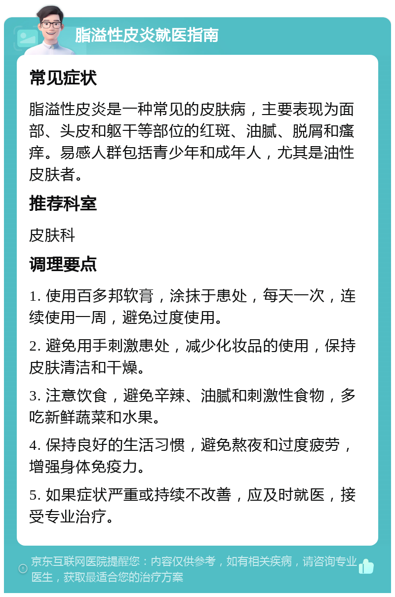 脂溢性皮炎就医指南 常见症状 脂溢性皮炎是一种常见的皮肤病，主要表现为面部、头皮和躯干等部位的红斑、油腻、脱屑和瘙痒。易感人群包括青少年和成年人，尤其是油性皮肤者。 推荐科室 皮肤科 调理要点 1. 使用百多邦软膏，涂抹于患处，每天一次，连续使用一周，避免过度使用。 2. 避免用手刺激患处，减少化妆品的使用，保持皮肤清洁和干燥。 3. 注意饮食，避免辛辣、油腻和刺激性食物，多吃新鲜蔬菜和水果。 4. 保持良好的生活习惯，避免熬夜和过度疲劳，增强身体免疫力。 5. 如果症状严重或持续不改善，应及时就医，接受专业治疗。