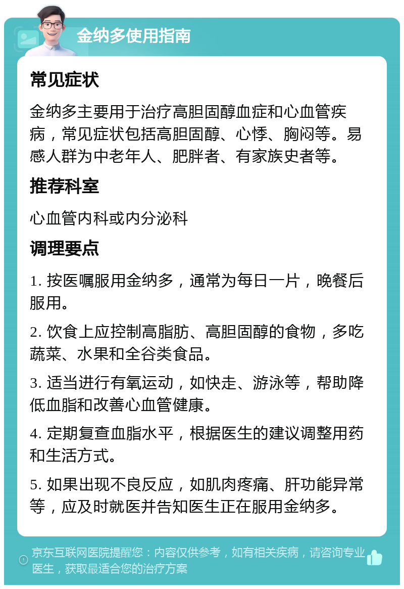 金纳多使用指南 常见症状 金纳多主要用于治疗高胆固醇血症和心血管疾病，常见症状包括高胆固醇、心悸、胸闷等。易感人群为中老年人、肥胖者、有家族史者等。 推荐科室 心血管内科或内分泌科 调理要点 1. 按医嘱服用金纳多，通常为每日一片，晚餐后服用。 2. 饮食上应控制高脂肪、高胆固醇的食物，多吃蔬菜、水果和全谷类食品。 3. 适当进行有氧运动，如快走、游泳等，帮助降低血脂和改善心血管健康。 4. 定期复查血脂水平，根据医生的建议调整用药和生活方式。 5. 如果出现不良反应，如肌肉疼痛、肝功能异常等，应及时就医并告知医生正在服用金纳多。