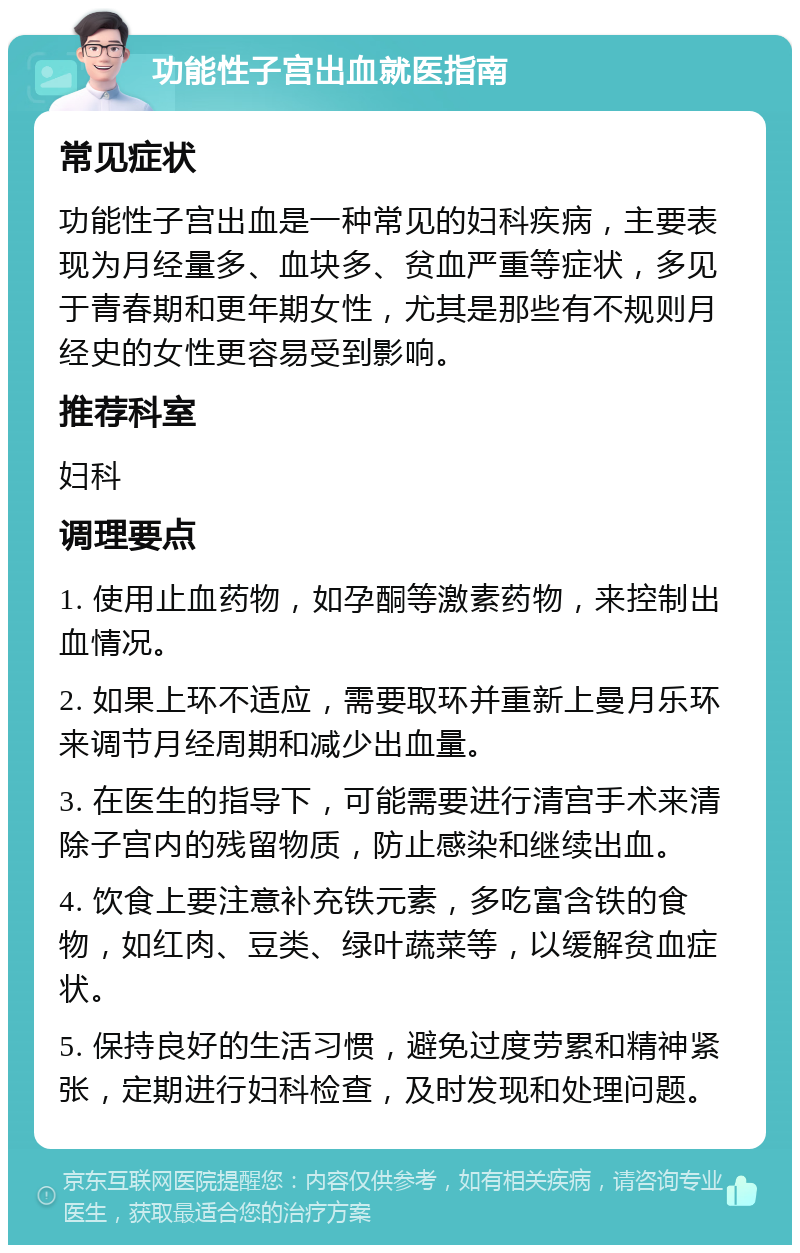 功能性子宫出血就医指南 常见症状 功能性子宫出血是一种常见的妇科疾病，主要表现为月经量多、血块多、贫血严重等症状，多见于青春期和更年期女性，尤其是那些有不规则月经史的女性更容易受到影响。 推荐科室 妇科 调理要点 1. 使用止血药物，如孕酮等激素药物，来控制出血情况。 2. 如果上环不适应，需要取环并重新上曼月乐环来调节月经周期和减少出血量。 3. 在医生的指导下，可能需要进行清宫手术来清除子宫内的残留物质，防止感染和继续出血。 4. 饮食上要注意补充铁元素，多吃富含铁的食物，如红肉、豆类、绿叶蔬菜等，以缓解贫血症状。 5. 保持良好的生活习惯，避免过度劳累和精神紧张，定期进行妇科检查，及时发现和处理问题。