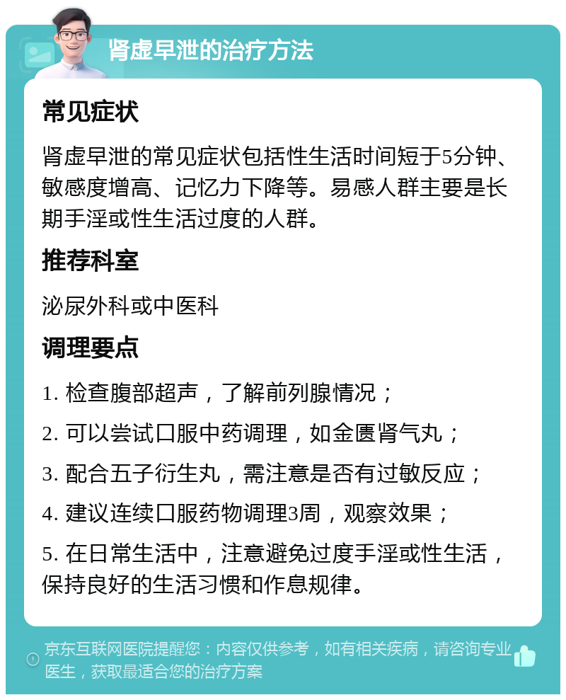 肾虚早泄的治疗方法 常见症状 肾虚早泄的常见症状包括性生活时间短于5分钟、敏感度增高、记忆力下降等。易感人群主要是长期手淫或性生活过度的人群。 推荐科室 泌尿外科或中医科 调理要点 1. 检查腹部超声，了解前列腺情况； 2. 可以尝试口服中药调理，如金匮肾气丸； 3. 配合五子衍生丸，需注意是否有过敏反应； 4. 建议连续口服药物调理3周，观察效果； 5. 在日常生活中，注意避免过度手淫或性生活，保持良好的生活习惯和作息规律。