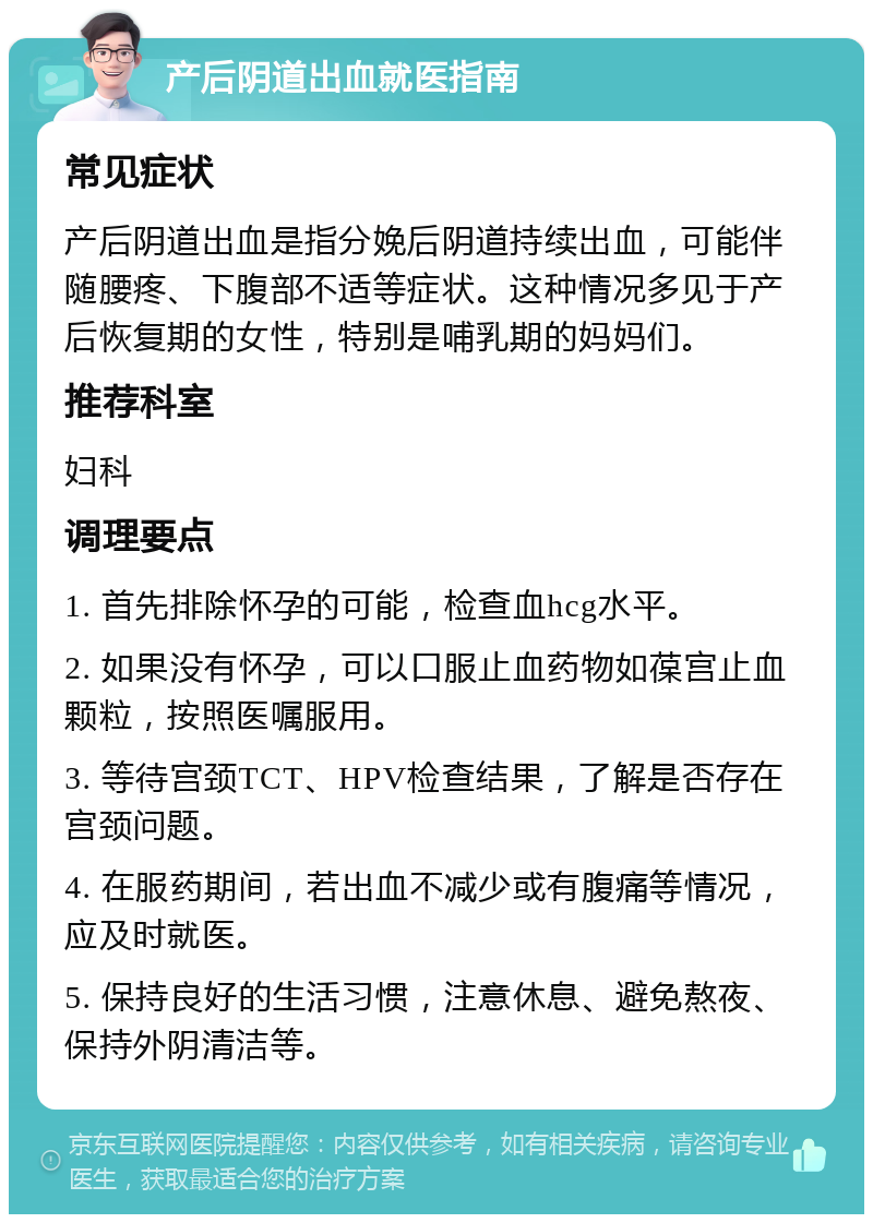 产后阴道出血就医指南 常见症状 产后阴道出血是指分娩后阴道持续出血，可能伴随腰疼、下腹部不适等症状。这种情况多见于产后恢复期的女性，特别是哺乳期的妈妈们。 推荐科室 妇科 调理要点 1. 首先排除怀孕的可能，检查血hcg水平。 2. 如果没有怀孕，可以口服止血药物如葆宫止血颗粒，按照医嘱服用。 3. 等待宫颈TCT、HPV检查结果，了解是否存在宫颈问题。 4. 在服药期间，若出血不减少或有腹痛等情况，应及时就医。 5. 保持良好的生活习惯，注意休息、避免熬夜、保持外阴清洁等。