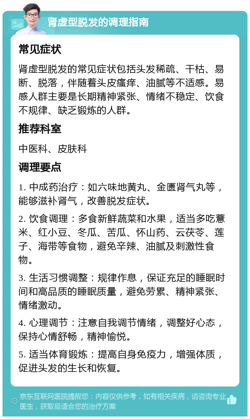 肾虚型脱发的调理指南 常见症状 肾虚型脱发的常见症状包括头发稀疏、干枯、易断、脱落，伴随着头皮瘙痒、油腻等不适感。易感人群主要是长期精神紧张、情绪不稳定、饮食不规律、缺乏锻炼的人群。 推荐科室 中医科、皮肤科 调理要点 1. 中成药治疗：如六味地黄丸、金匮肾气丸等，能够滋补肾气，改善脱发症状。 2. 饮食调理：多食新鲜蔬菜和水果，适当多吃薏米、红小豆、冬瓜、苦瓜、怀山药、云茯苓、莲子、海带等食物，避免辛辣、油腻及刺激性食物。 3. 生活习惯调整：规律作息，保证充足的睡眠时间和高品质的睡眠质量，避免劳累、精神紧张、情绪激动。 4. 心理调节：注意自我调节情绪，调整好心态，保持心情舒畅，精神愉悦。 5. 适当体育锻炼：提高自身免疫力，增强体质，促进头发的生长和恢复。