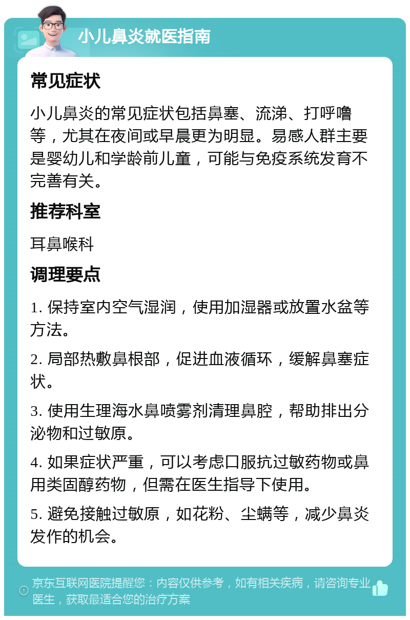 小儿鼻炎就医指南 常见症状 小儿鼻炎的常见症状包括鼻塞、流涕、打呼噜等，尤其在夜间或早晨更为明显。易感人群主要是婴幼儿和学龄前儿童，可能与免疫系统发育不完善有关。 推荐科室 耳鼻喉科 调理要点 1. 保持室内空气湿润，使用加湿器或放置水盆等方法。 2. 局部热敷鼻根部，促进血液循环，缓解鼻塞症状。 3. 使用生理海水鼻喷雾剂清理鼻腔，帮助排出分泌物和过敏原。 4. 如果症状严重，可以考虑口服抗过敏药物或鼻用类固醇药物，但需在医生指导下使用。 5. 避免接触过敏原，如花粉、尘螨等，减少鼻炎发作的机会。