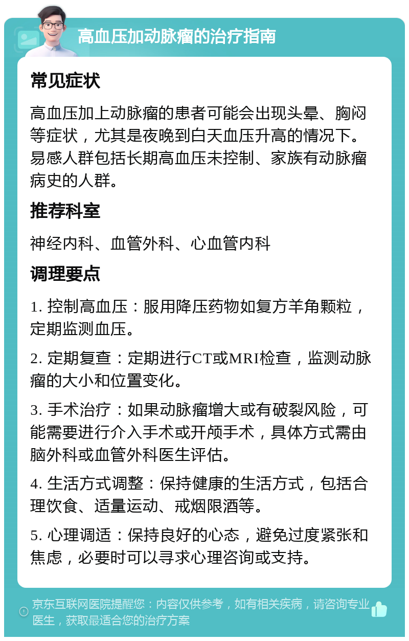 高血压加动脉瘤的治疗指南 常见症状 高血压加上动脉瘤的患者可能会出现头晕、胸闷等症状，尤其是夜晚到白天血压升高的情况下。易感人群包括长期高血压未控制、家族有动脉瘤病史的人群。 推荐科室 神经内科、血管外科、心血管内科 调理要点 1. 控制高血压：服用降压药物如复方羊角颗粒，定期监测血压。 2. 定期复查：定期进行CT或MRI检查，监测动脉瘤的大小和位置变化。 3. 手术治疗：如果动脉瘤增大或有破裂风险，可能需要进行介入手术或开颅手术，具体方式需由脑外科或血管外科医生评估。 4. 生活方式调整：保持健康的生活方式，包括合理饮食、适量运动、戒烟限酒等。 5. 心理调适：保持良好的心态，避免过度紧张和焦虑，必要时可以寻求心理咨询或支持。