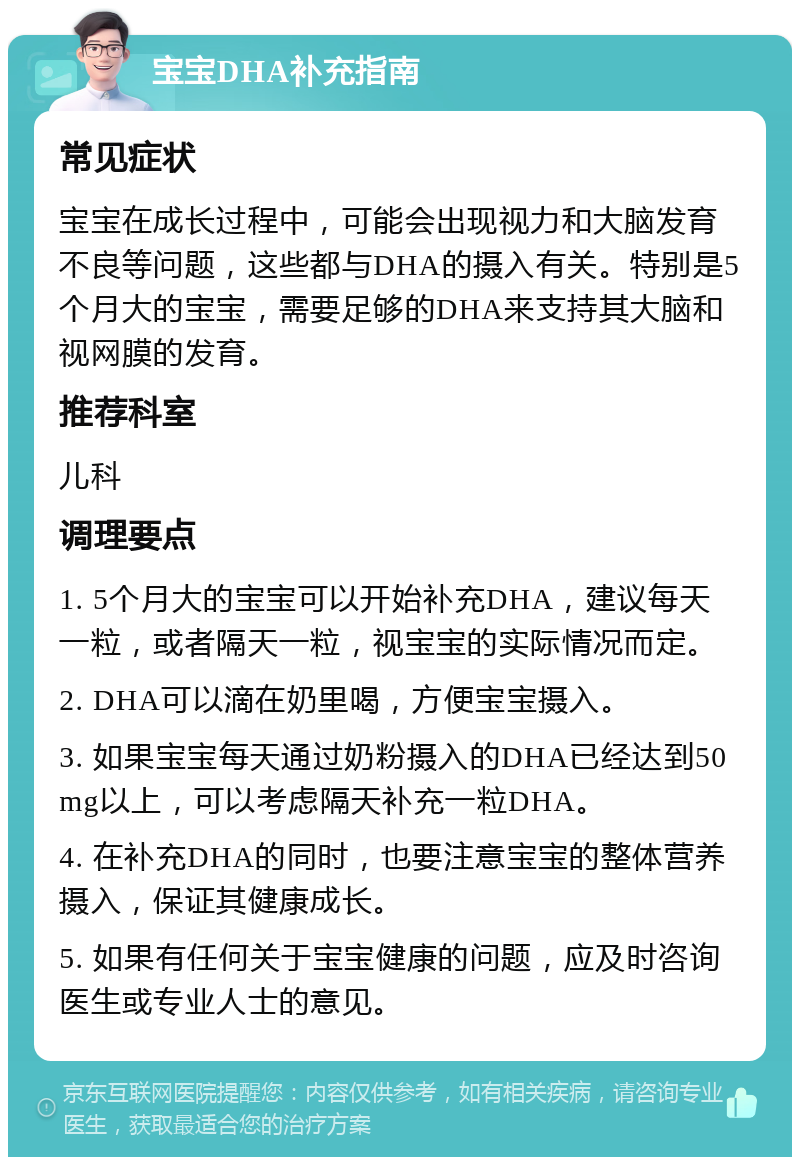 宝宝DHA补充指南 常见症状 宝宝在成长过程中，可能会出现视力和大脑发育不良等问题，这些都与DHA的摄入有关。特别是5个月大的宝宝，需要足够的DHA来支持其大脑和视网膜的发育。 推荐科室 儿科 调理要点 1. 5个月大的宝宝可以开始补充DHA，建议每天一粒，或者隔天一粒，视宝宝的实际情况而定。 2. DHA可以滴在奶里喝，方便宝宝摄入。 3. 如果宝宝每天通过奶粉摄入的DHA已经达到50mg以上，可以考虑隔天补充一粒DHA。 4. 在补充DHA的同时，也要注意宝宝的整体营养摄入，保证其健康成长。 5. 如果有任何关于宝宝健康的问题，应及时咨询医生或专业人士的意见。