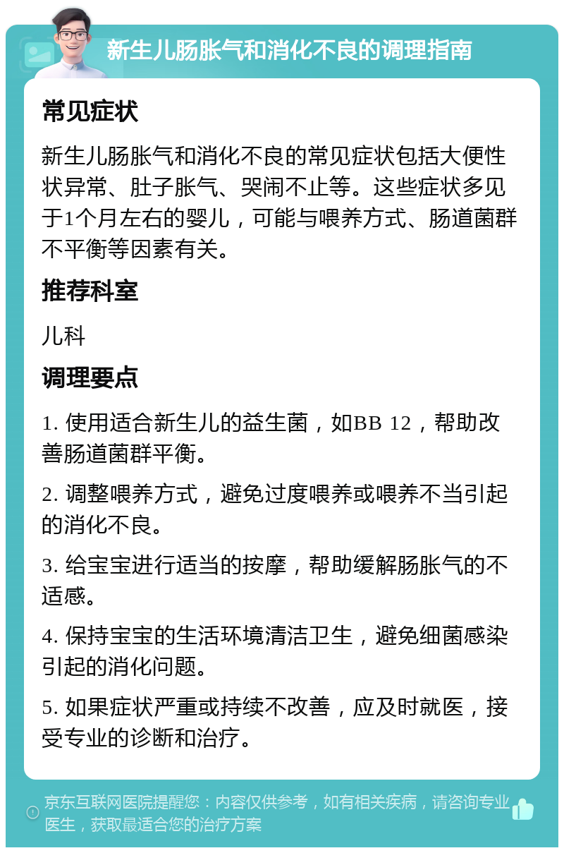 新生儿肠胀气和消化不良的调理指南 常见症状 新生儿肠胀气和消化不良的常见症状包括大便性状异常、肚子胀气、哭闹不止等。这些症状多见于1个月左右的婴儿，可能与喂养方式、肠道菌群不平衡等因素有关。 推荐科室 儿科 调理要点 1. 使用适合新生儿的益生菌，如BB 12，帮助改善肠道菌群平衡。 2. 调整喂养方式，避免过度喂养或喂养不当引起的消化不良。 3. 给宝宝进行适当的按摩，帮助缓解肠胀气的不适感。 4. 保持宝宝的生活环境清洁卫生，避免细菌感染引起的消化问题。 5. 如果症状严重或持续不改善，应及时就医，接受专业的诊断和治疗。