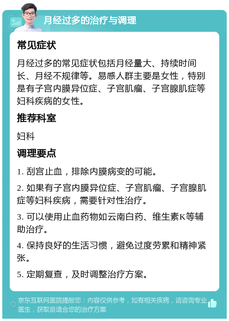 月经过多的治疗与调理 常见症状 月经过多的常见症状包括月经量大、持续时间长、月经不规律等。易感人群主要是女性，特别是有子宫内膜异位症、子宫肌瘤、子宫腺肌症等妇科疾病的女性。 推荐科室 妇科 调理要点 1. 刮宫止血，排除内膜病变的可能。 2. 如果有子宫内膜异位症、子宫肌瘤、子宫腺肌症等妇科疾病，需要针对性治疗。 3. 可以使用止血药物如云南白药、维生素K等辅助治疗。 4. 保持良好的生活习惯，避免过度劳累和精神紧张。 5. 定期复查，及时调整治疗方案。