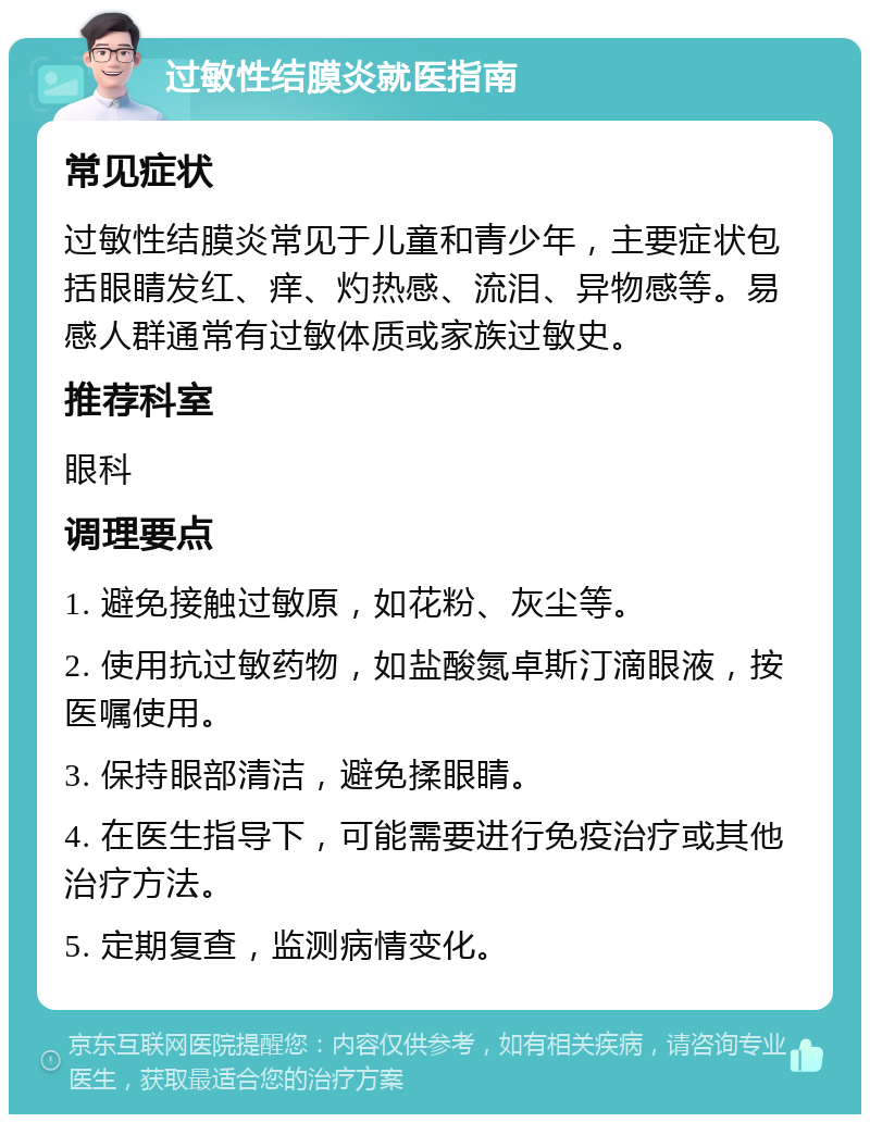 过敏性结膜炎就医指南 常见症状 过敏性结膜炎常见于儿童和青少年，主要症状包括眼睛发红、痒、灼热感、流泪、异物感等。易感人群通常有过敏体质或家族过敏史。 推荐科室 眼科 调理要点 1. 避免接触过敏原，如花粉、灰尘等。 2. 使用抗过敏药物，如盐酸氮卓斯汀滴眼液，按医嘱使用。 3. 保持眼部清洁，避免揉眼睛。 4. 在医生指导下，可能需要进行免疫治疗或其他治疗方法。 5. 定期复查，监测病情变化。