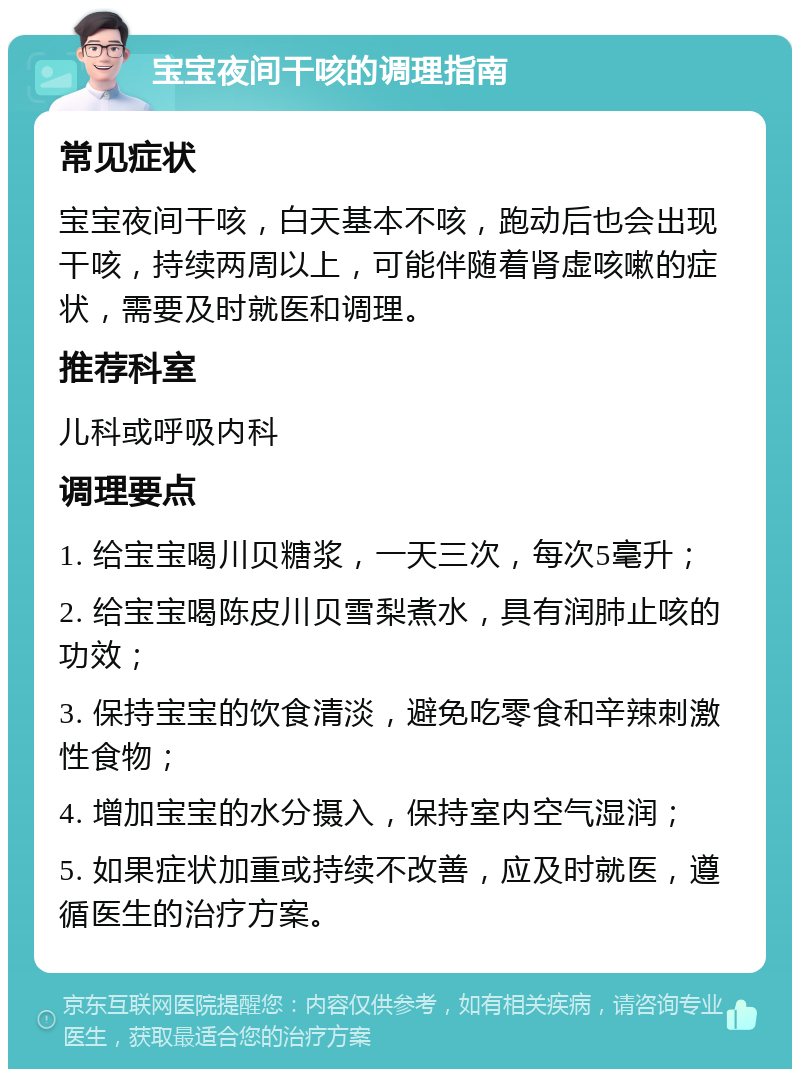 宝宝夜间干咳的调理指南 常见症状 宝宝夜间干咳，白天基本不咳，跑动后也会出现干咳，持续两周以上，可能伴随着肾虚咳嗽的症状，需要及时就医和调理。 推荐科室 儿科或呼吸内科 调理要点 1. 给宝宝喝川贝糖浆，一天三次，每次5毫升； 2. 给宝宝喝陈皮川贝雪梨煮水，具有润肺止咳的功效； 3. 保持宝宝的饮食清淡，避免吃零食和辛辣刺激性食物； 4. 增加宝宝的水分摄入，保持室内空气湿润； 5. 如果症状加重或持续不改善，应及时就医，遵循医生的治疗方案。