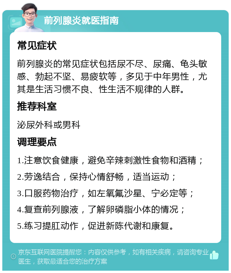 前列腺炎就医指南 常见症状 前列腺炎的常见症状包括尿不尽、尿痛、龟头敏感、勃起不坚、易疲软等，多见于中年男性，尤其是生活习惯不良、性生活不规律的人群。 推荐科室 泌尿外科或男科 调理要点 1.注意饮食健康，避免辛辣刺激性食物和酒精； 2.劳逸结合，保持心情舒畅，适当运动； 3.口服药物治疗，如左氧氟沙星、宁必定等； 4.复查前列腺液，了解卵磷脂小体的情况； 5.练习提肛动作，促进新陈代谢和康复。