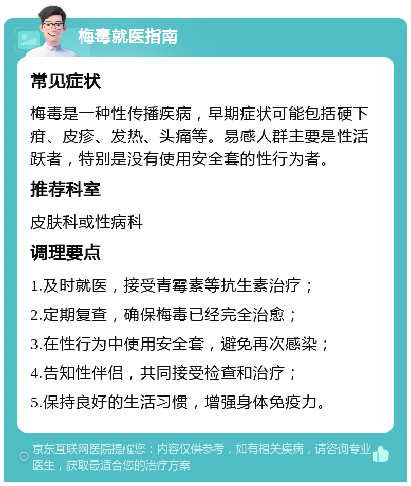 梅毒就医指南 常见症状 梅毒是一种性传播疾病，早期症状可能包括硬下疳、皮疹、发热、头痛等。易感人群主要是性活跃者，特别是没有使用安全套的性行为者。 推荐科室 皮肤科或性病科 调理要点 1.及时就医，接受青霉素等抗生素治疗； 2.定期复查，确保梅毒已经完全治愈； 3.在性行为中使用安全套，避免再次感染； 4.告知性伴侣，共同接受检查和治疗； 5.保持良好的生活习惯，增强身体免疫力。