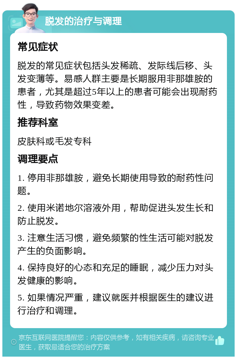 脱发的治疗与调理 常见症状 脱发的常见症状包括头发稀疏、发际线后移、头发变薄等。易感人群主要是长期服用非那雄胺的患者，尤其是超过5年以上的患者可能会出现耐药性，导致药物效果变差。 推荐科室 皮肤科或毛发专科 调理要点 1. 停用非那雄胺，避免长期使用导致的耐药性问题。 2. 使用米诺地尔溶液外用，帮助促进头发生长和防止脱发。 3. 注意生活习惯，避免频繁的性生活可能对脱发产生的负面影响。 4. 保持良好的心态和充足的睡眠，减少压力对头发健康的影响。 5. 如果情况严重，建议就医并根据医生的建议进行治疗和调理。