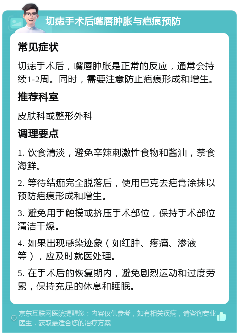 切痣手术后嘴唇肿胀与疤痕预防 常见症状 切痣手术后，嘴唇肿胀是正常的反应，通常会持续1-2周。同时，需要注意防止疤痕形成和增生。 推荐科室 皮肤科或整形外科 调理要点 1. 饮食清淡，避免辛辣刺激性食物和酱油，禁食海鲜。 2. 等待结痂完全脱落后，使用巴克去疤膏涂抹以预防疤痕形成和增生。 3. 避免用手触摸或挤压手术部位，保持手术部位清洁干燥。 4. 如果出现感染迹象（如红肿、疼痛、渗液等），应及时就医处理。 5. 在手术后的恢复期内，避免剧烈运动和过度劳累，保持充足的休息和睡眠。