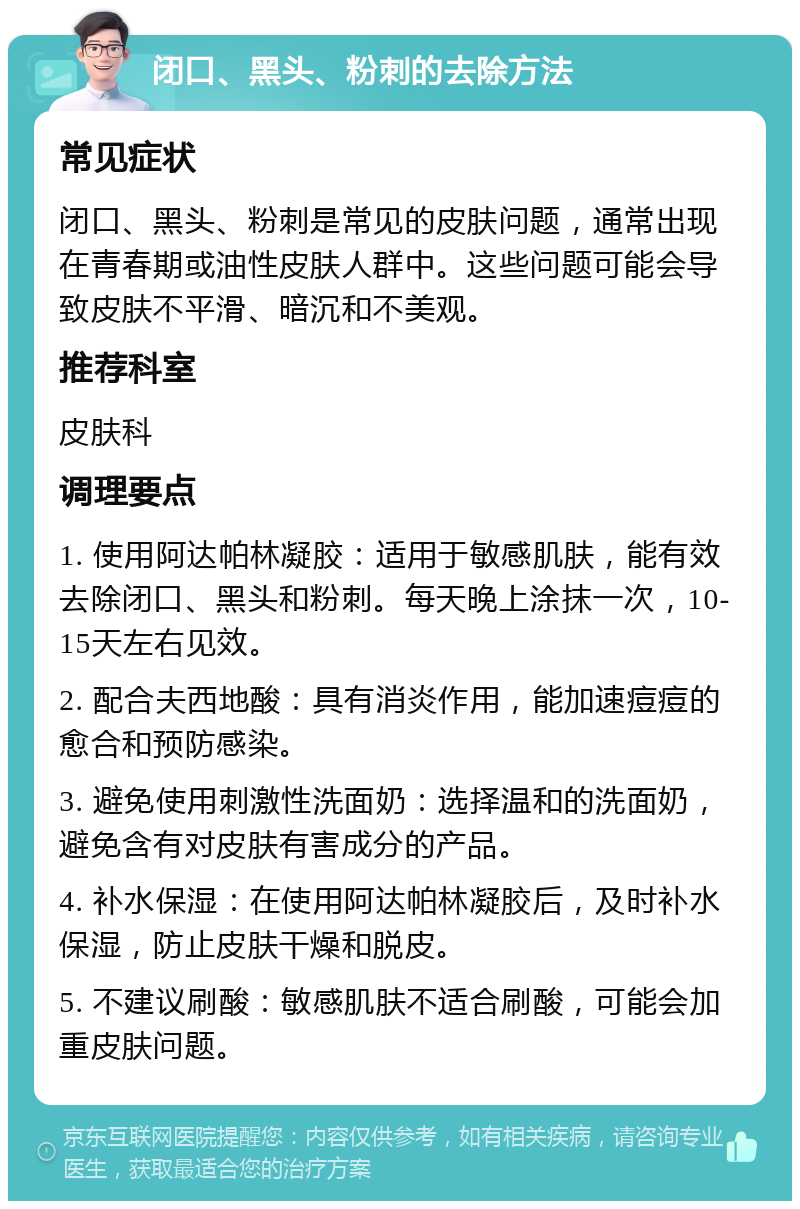 闭口、黑头、粉刺的去除方法 常见症状 闭口、黑头、粉刺是常见的皮肤问题，通常出现在青春期或油性皮肤人群中。这些问题可能会导致皮肤不平滑、暗沉和不美观。 推荐科室 皮肤科 调理要点 1. 使用阿达帕林凝胶：适用于敏感肌肤，能有效去除闭口、黑头和粉刺。每天晚上涂抹一次，10-15天左右见效。 2. 配合夫西地酸：具有消炎作用，能加速痘痘的愈合和预防感染。 3. 避免使用刺激性洗面奶：选择温和的洗面奶，避免含有对皮肤有害成分的产品。 4. 补水保湿：在使用阿达帕林凝胶后，及时补水保湿，防止皮肤干燥和脱皮。 5. 不建议刷酸：敏感肌肤不适合刷酸，可能会加重皮肤问题。