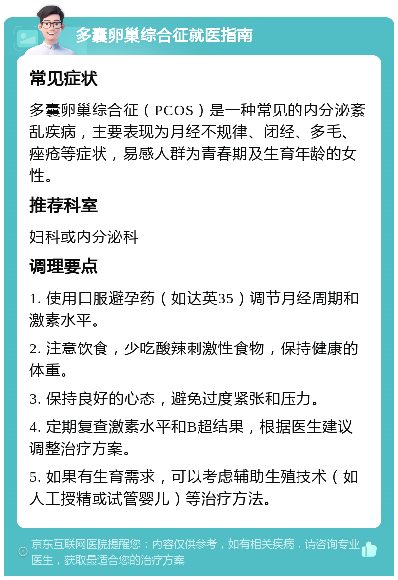 多囊卵巢综合征就医指南 常见症状 多囊卵巢综合征（PCOS）是一种常见的内分泌紊乱疾病，主要表现为月经不规律、闭经、多毛、痤疮等症状，易感人群为青春期及生育年龄的女性。 推荐科室 妇科或内分泌科 调理要点 1. 使用口服避孕药（如达英35）调节月经周期和激素水平。 2. 注意饮食，少吃酸辣刺激性食物，保持健康的体重。 3. 保持良好的心态，避免过度紧张和压力。 4. 定期复查激素水平和B超结果，根据医生建议调整治疗方案。 5. 如果有生育需求，可以考虑辅助生殖技术（如人工授精或试管婴儿）等治疗方法。