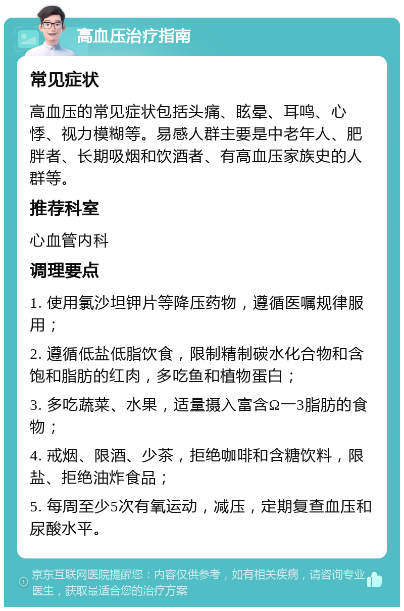 高血压治疗指南 常见症状 高血压的常见症状包括头痛、眩晕、耳鸣、心悸、视力模糊等。易感人群主要是中老年人、肥胖者、长期吸烟和饮酒者、有高血压家族史的人群等。 推荐科室 心血管内科 调理要点 1. 使用氯沙坦钾片等降压药物，遵循医嘱规律服用； 2. 遵循低盐低脂饮食，限制精制碳水化合物和含饱和脂肪的红肉，多吃鱼和植物蛋白； 3. 多吃蔬菜、水果，适量摄入富含Ω一3脂肪的食物； 4. 戒烟、限酒、少茶，拒绝咖啡和含糖饮料，限盐、拒绝油炸食品； 5. 每周至少5次有氧运动，减压，定期复查血压和尿酸水平。