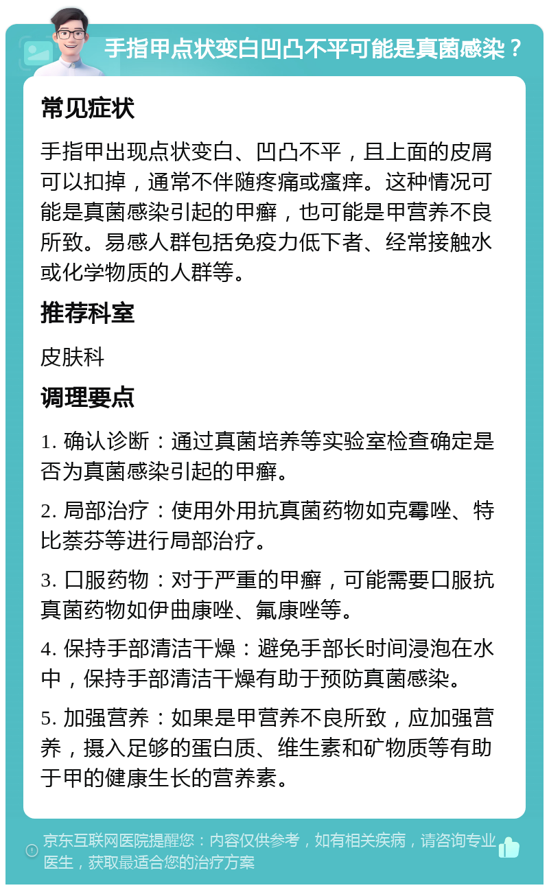 手指甲点状变白凹凸不平可能是真菌感染？ 常见症状 手指甲出现点状变白、凹凸不平，且上面的皮屑可以扣掉，通常不伴随疼痛或瘙痒。这种情况可能是真菌感染引起的甲癣，也可能是甲营养不良所致。易感人群包括免疫力低下者、经常接触水或化学物质的人群等。 推荐科室 皮肤科 调理要点 1. 确认诊断：通过真菌培养等实验室检查确定是否为真菌感染引起的甲癣。 2. 局部治疗：使用外用抗真菌药物如克霉唑、特比萘芬等进行局部治疗。 3. 口服药物：对于严重的甲癣，可能需要口服抗真菌药物如伊曲康唑、氟康唑等。 4. 保持手部清洁干燥：避免手部长时间浸泡在水中，保持手部清洁干燥有助于预防真菌感染。 5. 加强营养：如果是甲营养不良所致，应加强营养，摄入足够的蛋白质、维生素和矿物质等有助于甲的健康生长的营养素。