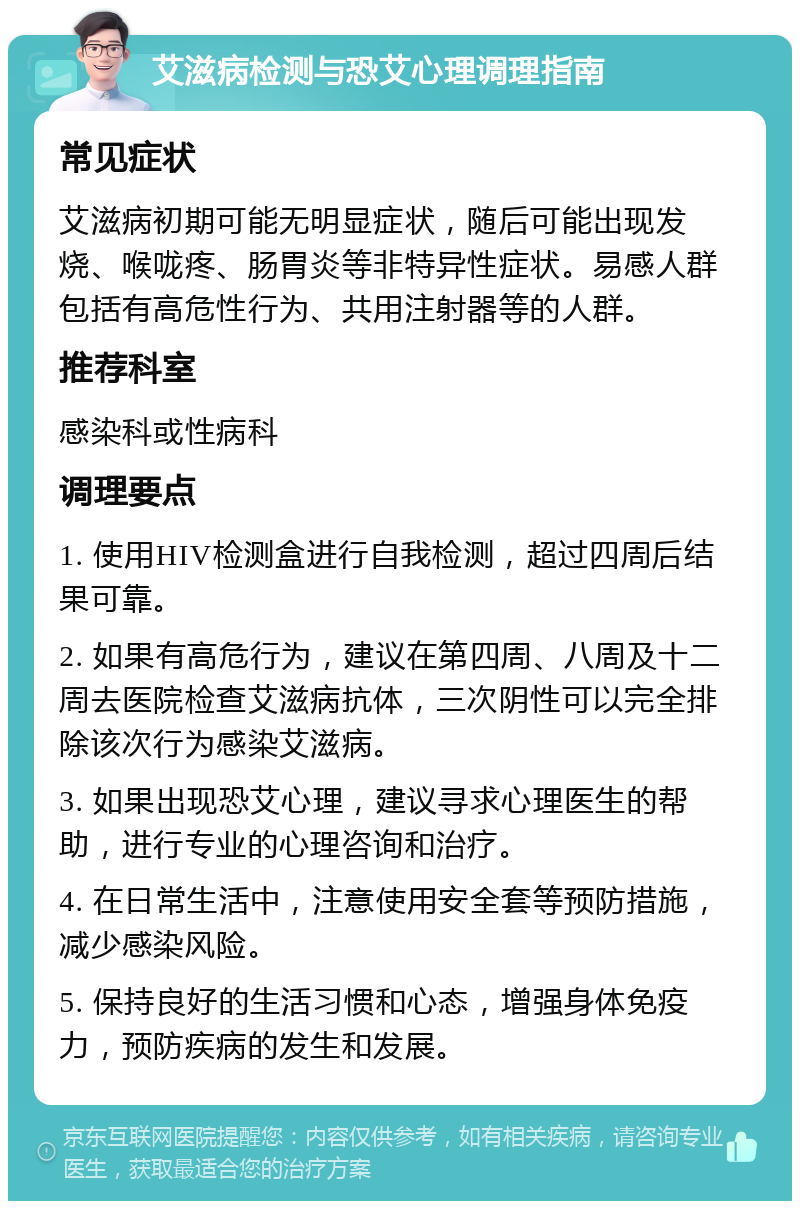 艾滋病检测与恐艾心理调理指南 常见症状 艾滋病初期可能无明显症状，随后可能出现发烧、喉咙疼、肠胃炎等非特异性症状。易感人群包括有高危性行为、共用注射器等的人群。 推荐科室 感染科或性病科 调理要点 1. 使用HIV检测盒进行自我检测，超过四周后结果可靠。 2. 如果有高危行为，建议在第四周、八周及十二周去医院检查艾滋病抗体，三次阴性可以完全排除该次行为感染艾滋病。 3. 如果出现恐艾心理，建议寻求心理医生的帮助，进行专业的心理咨询和治疗。 4. 在日常生活中，注意使用安全套等预防措施，减少感染风险。 5. 保持良好的生活习惯和心态，增强身体免疫力，预防疾病的发生和发展。