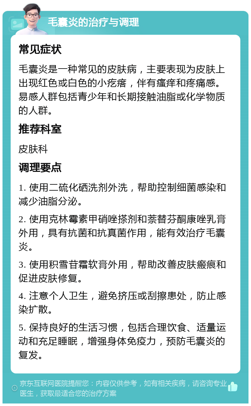 毛囊炎的治疗与调理 常见症状 毛囊炎是一种常见的皮肤病，主要表现为皮肤上出现红色或白色的小疙瘩，伴有瘙痒和疼痛感。易感人群包括青少年和长期接触油脂或化学物质的人群。 推荐科室 皮肤科 调理要点 1. 使用二硫化硒洗剂外洗，帮助控制细菌感染和减少油脂分泌。 2. 使用克林霉素甲硝唑搽剂和萘替芬酮康唑乳膏外用，具有抗菌和抗真菌作用，能有效治疗毛囊炎。 3. 使用积雪苷霜软膏外用，帮助改善皮肤瘢痕和促进皮肤修复。 4. 注意个人卫生，避免挤压或刮擦患处，防止感染扩散。 5. 保持良好的生活习惯，包括合理饮食、适量运动和充足睡眠，增强身体免疫力，预防毛囊炎的复发。