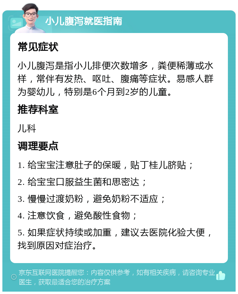 小儿腹泻就医指南 常见症状 小儿腹泻是指小儿排便次数增多，粪便稀薄或水样，常伴有发热、呕吐、腹痛等症状。易感人群为婴幼儿，特别是6个月到2岁的儿童。 推荐科室 儿科 调理要点 1. 给宝宝注意肚子的保暖，贴丁桂儿脐贴； 2. 给宝宝口服益生菌和思密达； 3. 慢慢过渡奶粉，避免奶粉不适应； 4. 注意饮食，避免酸性食物； 5. 如果症状持续或加重，建议去医院化验大便，找到原因对症治疗。