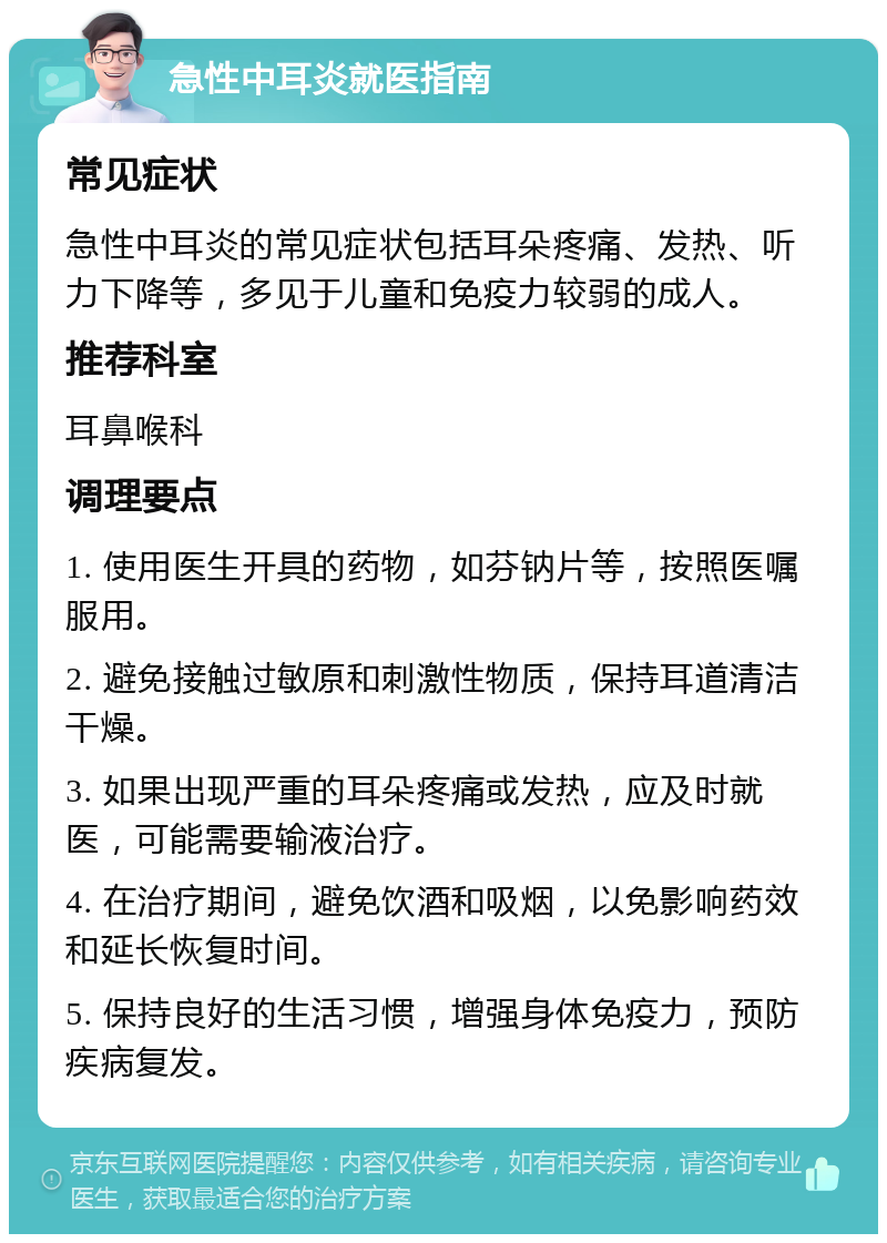 急性中耳炎就医指南 常见症状 急性中耳炎的常见症状包括耳朵疼痛、发热、听力下降等，多见于儿童和免疫力较弱的成人。 推荐科室 耳鼻喉科 调理要点 1. 使用医生开具的药物，如芬钠片等，按照医嘱服用。 2. 避免接触过敏原和刺激性物质，保持耳道清洁干燥。 3. 如果出现严重的耳朵疼痛或发热，应及时就医，可能需要输液治疗。 4. 在治疗期间，避免饮酒和吸烟，以免影响药效和延长恢复时间。 5. 保持良好的生活习惯，增强身体免疫力，预防疾病复发。