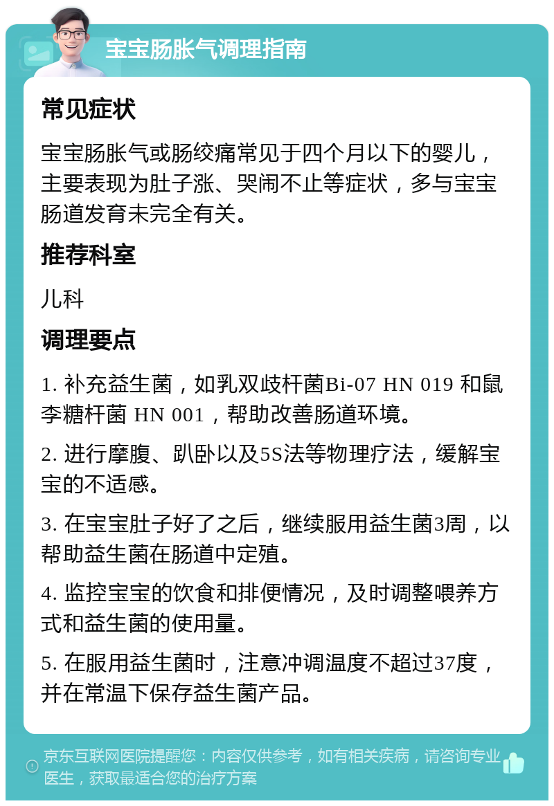 宝宝肠胀气调理指南 常见症状 宝宝肠胀气或肠绞痛常见于四个月以下的婴儿，主要表现为肚子涨、哭闹不止等症状，多与宝宝肠道发育未完全有关。 推荐科室 儿科 调理要点 1. 补充益生菌，如乳双歧杆菌Bi-07 HN 019 和鼠李糖杆菌 HN 001，帮助改善肠道环境。 2. 进行摩腹、趴卧以及5S法等物理疗法，缓解宝宝的不适感。 3. 在宝宝肚子好了之后，继续服用益生菌3周，以帮助益生菌在肠道中定殖。 4. 监控宝宝的饮食和排便情况，及时调整喂养方式和益生菌的使用量。 5. 在服用益生菌时，注意冲调温度不超过37度，并在常温下保存益生菌产品。