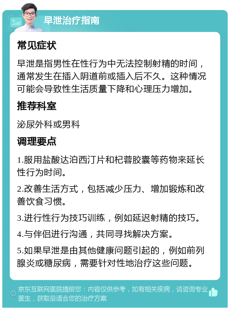 早泄治疗指南 常见症状 早泄是指男性在性行为中无法控制射精的时间，通常发生在插入阴道前或插入后不久。这种情况可能会导致性生活质量下降和心理压力增加。 推荐科室 泌尿外科或男科 调理要点 1.服用盐酸达泊西汀片和杞蓉胶囊等药物来延长性行为时间。 2.改善生活方式，包括减少压力、增加锻炼和改善饮食习惯。 3.进行性行为技巧训练，例如延迟射精的技巧。 4.与伴侣进行沟通，共同寻找解决方案。 5.如果早泄是由其他健康问题引起的，例如前列腺炎或糖尿病，需要针对性地治疗这些问题。