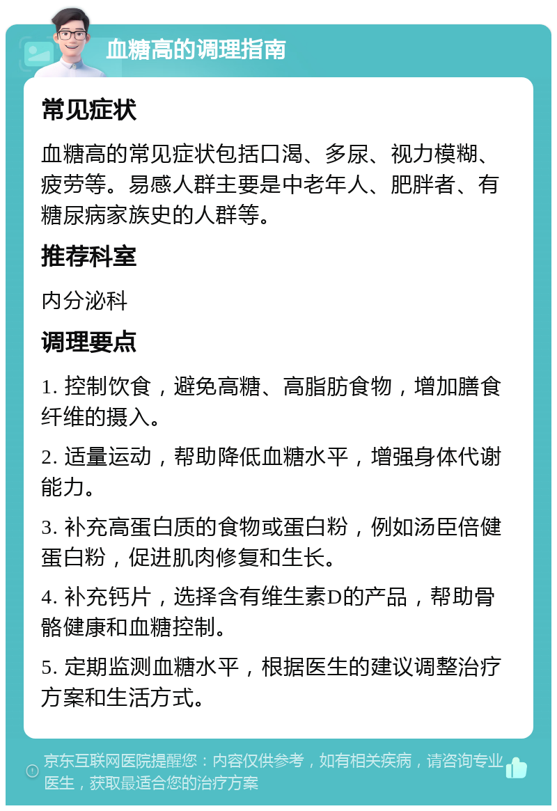 血糖高的调理指南 常见症状 血糖高的常见症状包括口渴、多尿、视力模糊、疲劳等。易感人群主要是中老年人、肥胖者、有糖尿病家族史的人群等。 推荐科室 内分泌科 调理要点 1. 控制饮食，避免高糖、高脂肪食物，增加膳食纤维的摄入。 2. 适量运动，帮助降低血糖水平，增强身体代谢能力。 3. 补充高蛋白质的食物或蛋白粉，例如汤臣倍健蛋白粉，促进肌肉修复和生长。 4. 补充钙片，选择含有维生素D的产品，帮助骨骼健康和血糖控制。 5. 定期监测血糖水平，根据医生的建议调整治疗方案和生活方式。