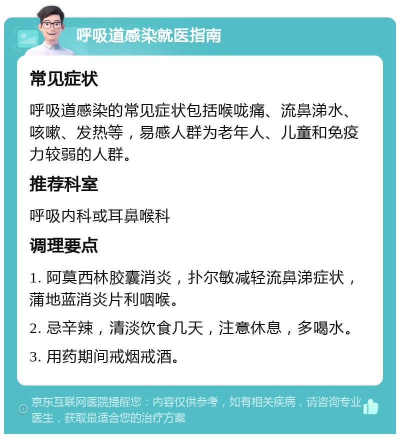 呼吸道感染就医指南 常见症状 呼吸道感染的常见症状包括喉咙痛、流鼻涕水、咳嗽、发热等，易感人群为老年人、儿童和免疫力较弱的人群。 推荐科室 呼吸内科或耳鼻喉科 调理要点 1. 阿莫西林胶囊消炎，扑尔敏减轻流鼻涕症状，蒲地蓝消炎片利咽喉。 2. 忌辛辣，清淡饮食几天，注意休息，多喝水。 3. 用药期间戒烟戒酒。