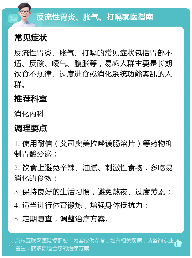 反流性胃炎、胀气、打嗝就医指南 常见症状 反流性胃炎、胀气、打嗝的常见症状包括胃部不适、反酸、嗳气、腹胀等，易感人群主要是长期饮食不规律、过度进食或消化系统功能紊乱的人群。 推荐科室 消化内科 调理要点 1. 使用耐信（艾司奥美拉唑镁肠溶片）等药物抑制胃酸分泌； 2. 饮食上避免辛辣、油腻、刺激性食物，多吃易消化的食物； 3. 保持良好的生活习惯，避免熬夜、过度劳累； 4. 适当进行体育锻炼，增强身体抵抗力； 5. 定期复查，调整治疗方案。