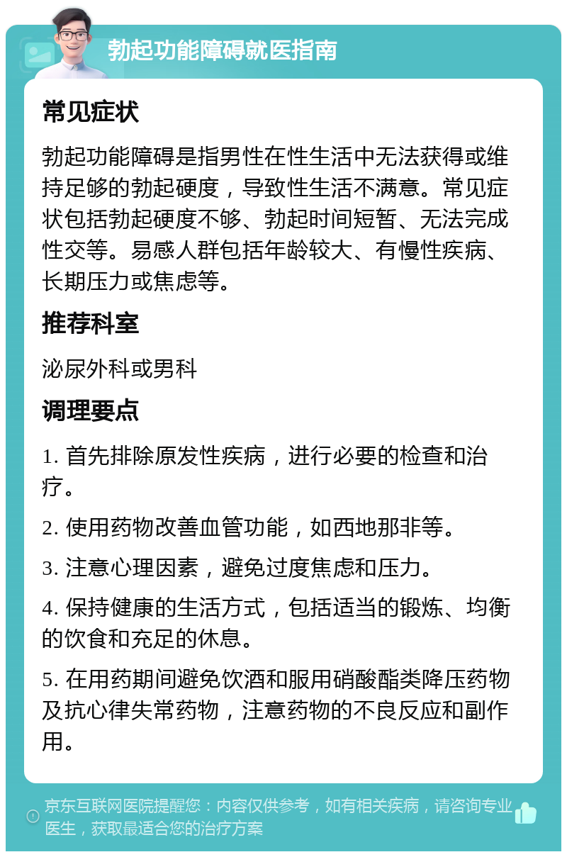 勃起功能障碍就医指南 常见症状 勃起功能障碍是指男性在性生活中无法获得或维持足够的勃起硬度，导致性生活不满意。常见症状包括勃起硬度不够、勃起时间短暂、无法完成性交等。易感人群包括年龄较大、有慢性疾病、长期压力或焦虑等。 推荐科室 泌尿外科或男科 调理要点 1. 首先排除原发性疾病，进行必要的检查和治疗。 2. 使用药物改善血管功能，如西地那非等。 3. 注意心理因素，避免过度焦虑和压力。 4. 保持健康的生活方式，包括适当的锻炼、均衡的饮食和充足的休息。 5. 在用药期间避免饮酒和服用硝酸酯类降压药物及抗心律失常药物，注意药物的不良反应和副作用。