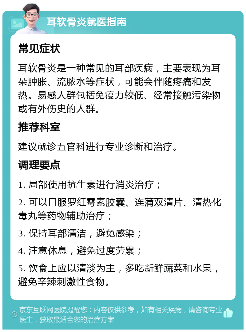 耳软骨炎就医指南 常见症状 耳软骨炎是一种常见的耳部疾病，主要表现为耳朵肿胀、流脓水等症状，可能会伴随疼痛和发热。易感人群包括免疫力较低、经常接触污染物或有外伤史的人群。 推荐科室 建议就诊五官科进行专业诊断和治疗。 调理要点 1. 局部使用抗生素进行消炎治疗； 2. 可以口服罗红霉素胶囊、连蒲双清片、清热化毒丸等药物辅助治疗； 3. 保持耳部清洁，避免感染； 4. 注意休息，避免过度劳累； 5. 饮食上应以清淡为主，多吃新鲜蔬菜和水果，避免辛辣刺激性食物。