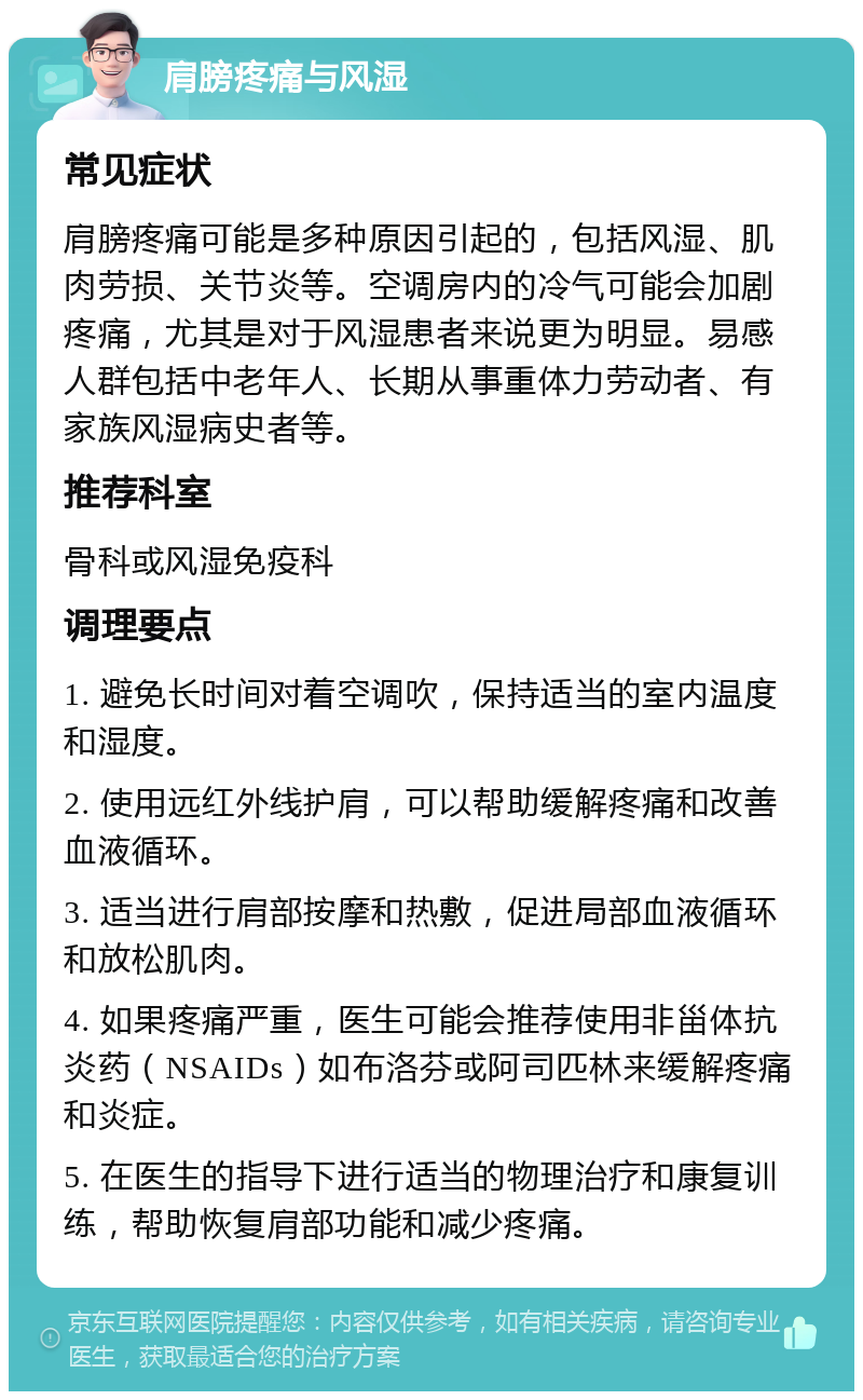 肩膀疼痛与风湿 常见症状 肩膀疼痛可能是多种原因引起的，包括风湿、肌肉劳损、关节炎等。空调房内的冷气可能会加剧疼痛，尤其是对于风湿患者来说更为明显。易感人群包括中老年人、长期从事重体力劳动者、有家族风湿病史者等。 推荐科室 骨科或风湿免疫科 调理要点 1. 避免长时间对着空调吹，保持适当的室内温度和湿度。 2. 使用远红外线护肩，可以帮助缓解疼痛和改善血液循环。 3. 适当进行肩部按摩和热敷，促进局部血液循环和放松肌肉。 4. 如果疼痛严重，医生可能会推荐使用非甾体抗炎药（NSAIDs）如布洛芬或阿司匹林来缓解疼痛和炎症。 5. 在医生的指导下进行适当的物理治疗和康复训练，帮助恢复肩部功能和减少疼痛。