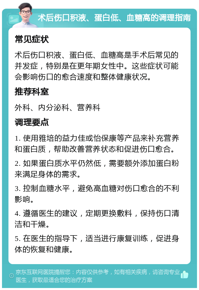 术后伤口积液、蛋白低、血糖高的调理指南 常见症状 术后伤口积液、蛋白低、血糖高是手术后常见的并发症，特别是在更年期女性中。这些症状可能会影响伤口的愈合速度和整体健康状况。 推荐科室 外科、内分泌科、营养科 调理要点 1. 使用雅培的益力佳或怡保康等产品来补充营养和蛋白质，帮助改善营养状态和促进伤口愈合。 2. 如果蛋白质水平仍然低，需要额外添加蛋白粉来满足身体的需求。 3. 控制血糖水平，避免高血糖对伤口愈合的不利影响。 4. 遵循医生的建议，定期更换敷料，保持伤口清洁和干燥。 5. 在医生的指导下，适当进行康复训练，促进身体的恢复和健康。